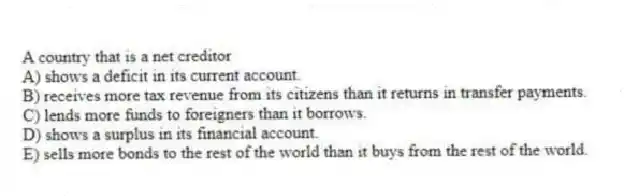 A country that is a net creditor
A) shows a deficit in its current account.
B) receives more tax revenue from its citizens than it returns in transfer payments.
C) lends more funds to foreigners than it borrows.
D) shows a surplus in its financial account.
E) sells more bonds to the rest of the world than it buys from the rest of the world.