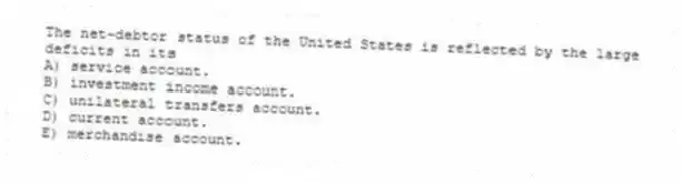 The net-debtor status of the United States is reflected by the large deficits in its
A) service account.
B) investment income account.
C) unilateral transfers account.
D) current account.
E) merchandise account.
