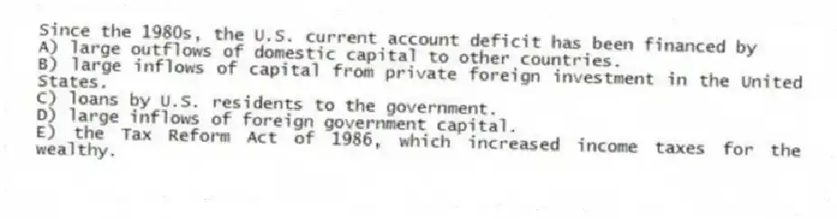 Since the 1980s, the U.S. current account deficit has been financed by
A) large outflows of domestic capital to other countries.
B) large inflows of capital from private foreign investment in the United States.
C) loans by U.S. residents to the government.
D) large inflows of foreign government capital.
E) the Tax Reform Act of 1986, which increased income taxes for the wealthy.