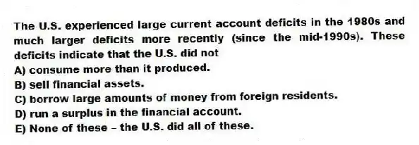 The U.S. experienced large current account deficits in the 1980s and much larger deficits more recently (since the mid-1990s). These deficits indicate that the U.S. did not
A) consume more than it produced.
B) sell financial assets.
C) borrow large amounts of money from foreign residents.
D) run a surplus in the financial account.
E) None of these - the U.S. did all of these.