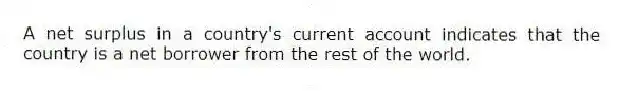 A net surplus in a country's current account indicates that the country is a net borrower from the rest of the world.