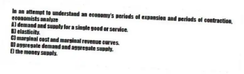 In an attempt to understand an economy's periods of expansion and periods of contraction, economists analyze
A) demand and supply for a single good or service.
B) elasticity.
C) marginal cost and marginal revenue curves.
D) aggregate demand and aggregate supply.
E) the money supply.