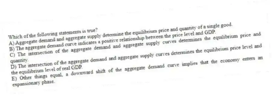Which of the following statements is true?
A) Aggregate demand and aggregate supply determine the equilibrium price and quantity of a single good.
B) The aggregate demand curve indicates a positive relationship between the price level and GDP.
C) The intersection of the aggregate demand and aggregate supply curves determines the equilibrium price and quantity.
D) The intersection of the aggregate demand and aggregate supply curves determines the equilibrium price level and the equilibrium level of real GDP.
E) Other things equal, a downward shift of the aggregate demand curve implies that the economy enters an expansionary phase.