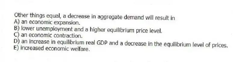 Other things equal, a decrease in aggregate demand will result in
A) an economic expansion.
B) lower unemployment and a higher equilibrium price level.
C) an economic contraction.
D) an increase in equilibrium real GDP and a decrease in the equilibrium level of prices.
E) increased economic welfare.