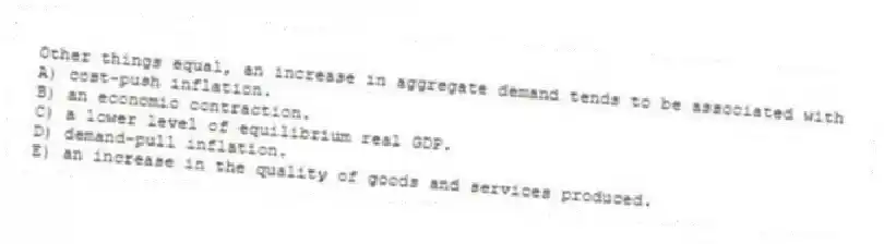 Other things equal, an increase in aggregate demand tends to be associated with
A) cost-push inflation.
B) an economic contraction.
C) a lower level of equilibrium real GDP.
D) demand-pull inflation.
E) an increase in the quality of goods and services produced.