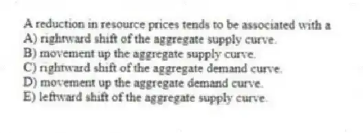 A reduction in resource prices tends to be associated with a
A) rightward shift of the aggregate supply curve.
B) movement up the aggregate supply curve.
C) rightward shift of the aggregate demand curve.
D) movement up the aggregate demand curve.
E) leftward shift of the aggregate supply curve.
