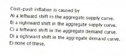 Cost-push inflation is caused by
A) a leftward shift in the aggregate supply curve.
B) a rightward shift in the aggregate supply curve.
C) a leftward shift in the aggregate demand curve.
D) a rightward shift in the aggregate demand curve.
E) none of these.