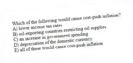 Which of the following would cause cost-push inflation?
A) lower income tax rates
B) oil-exporting countries restricting oil supplies
C) an increase in government spending
D) depreciation of the domestic currency
E) all of these would cause cost-push inflation
