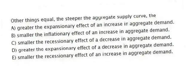 Other things equal, the steeper the aggregate supply curve, the
A) greater the expansionary effect of an increase in aggregate demand.
B) smaller the inflationary effect of an increase in aggregate demand.
C) smaller the recessionary effect of a decrease in aggregate demand.
D) greater the expansionary effect of a decrease in aggregate demand.
E) smaller the recessionary effect of an increase in aggregate demand.