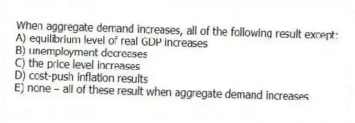 When aggregate demand increases, all of the following result except:
A) equilibrium level of real GDP increases
B) unemployment decreases
C) the price level increases
D) cost-push inflation results
E) none -10 all of these result when aggregate demand increases