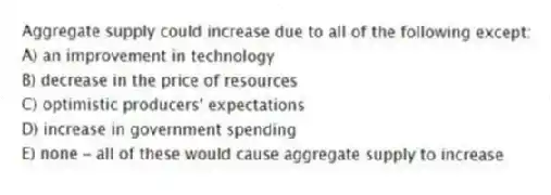 Aggregate supply could increase due to all of the following except:
A) an improvement in technology
B) decrease in the price of resources
C) optimistic producers' expectations
D) increase in government spending
E) none - all of these would cause aggregate supply to increase