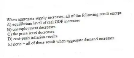 When aggregate supply increases, all of the following result except:
A) equilibrium level of real GDP increases
B) unemployment decreases
C) the price level decreases
D) cost-push inflation results
E) none - all of these result when aggregate demand increases