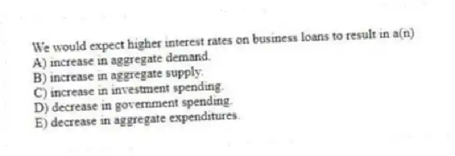 We would expect higher interest rates on business loans to result in a(n)
A) increase in aggregate demand.
B) increase in aggregate supply.
C) increase in investment spending.
D) decrease in government spending.
E) decrease in aggregate expenditures.