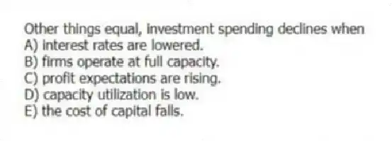 Other things equal, investment spending declines when
A) interest rates are lowered.
B) firms operate at full capacity.
C) profit expectations are rising.
D) capacity utilization is low.
E) the cost of capital falls.