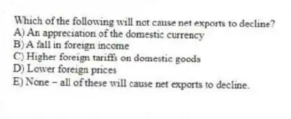 Which of the following will not cause net exports to decline?
A) An appreciation of the domestic currency
B) A fall in foreign income
C) Higher foreign tariffs on domestic goods
D) Lower foreign prices
E) None - all of these will cause net exports to decline.
