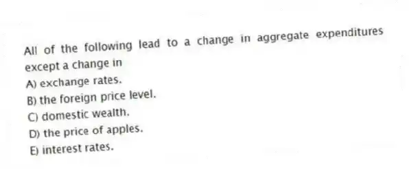 All of the following lead to a change in aggregate expenditures except a change in
A) exchange rates.
B) the foreign price level.
C) domestic wealth.
D) the price of apples.
E) interest rates.