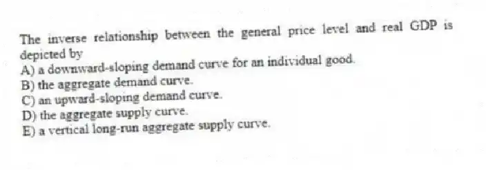 The inverse relationship between the general price level and real GDP is depicted by
A) a downward-sloping demand curve for an individual good.
B) the aggregate demand curve.
C) an upward-sloping demand curve.
D) the aggregate supply curve.
E) a vertical long-run aggregate supply curve.