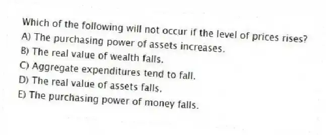 Which of the following will not occur if the level of prices rises?
A) The purchasing power of assets increases.
B) The real value of wealth falls.
C) Aggregate expenditures tend to fall.
D) The real value of assets falls.
E) The purchasing power of money falls.