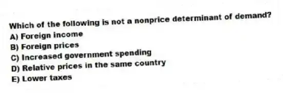Which of the following is not a nonprice determinant of demand?
A) Foreign income
B) Foreign prices
C) Increased government spending
D) Relative prices in the same country
E) Lower taxes