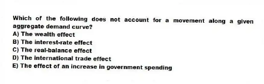 Which of the following does not account for a movement along a given aggregate demand curve?
A) The wealth effect
B) The interest-rate effect
C) The real-balance effect
D) The international trade effect
E) The effect of an increase in government spending
