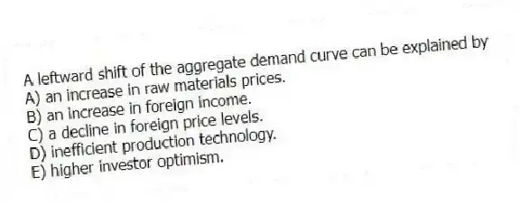A leftward shift of the aggregate demand curve can be explained by
A) an increase in raw materials prices.
B) an increase in foreign income.
C) a decline in foreign price levels.
D) inefficient production technology.
E) higher investor optimism.