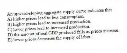 An upward-sloping aggregate supply curve indicates that
A) higher prices lead to less consumption.
B) higher prices lead to increased production.
C) lower prices lead to increased production.
D) the amount of real GDP produced falls as prices increase.
E) lower prices decreases the supply of labor.