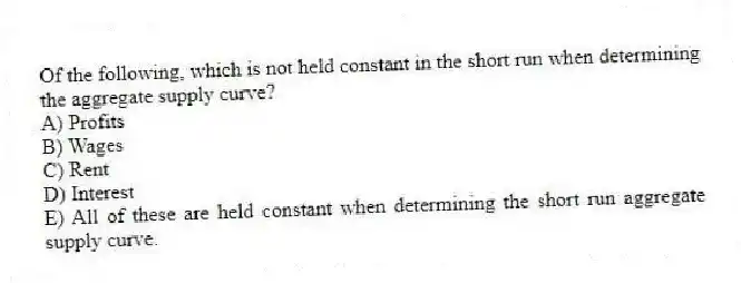 Of the following, which is not held constant in the short run when determining the aggregate supply curve?
A) Profits
B) Wages
C) Rent
D) Interest
E) All of these are held constant when determining the short run aggregate supply curve.