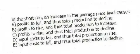 In the short run, an increase in the average price level causes
A) profits to fall, and thus total production to decline.
B) profits to rise, and thus total production to increase.
C) profits to rise, and thus total production to decline.
D) input costs to fall, and thus total production to rise.
E) input costs to fall, and thus total production to decline.
