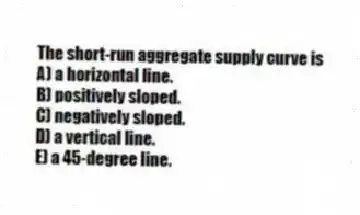 The short-run aggregate supply curve is
A) a horizontal line.
B) positively sloped.
C) negatively sloped.
D) a vertical line.
E) a 45-degree line.