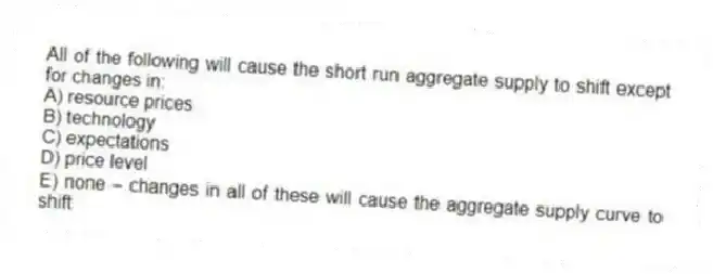 All of the following will cause the short run aggregate supply to shift except for changes in:
A) resource prices
B) technology
C) expectations
D) price level
E) none - changes in all of these will cause the aggregate supply curve to shift