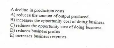 A decline in production costs
A) reduces the amount of output produced.
B) increases the opportunity cost of doing business.
C) reduces the opportunity cost of doing business.
D) reduces business profits.
E) increases business revenues.
