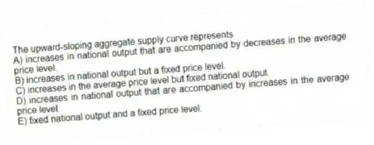 The upward-sloping aggregate supply curve represents
A) increases in national output that are accompanied by decreases in the average price level.
B) increases in national output but a fixed price level.
C) increases in the average price level but fixed national output.
D) increases in national output that are accompanied by increases in the average price level.
E) fixed national output and a fixed price level.