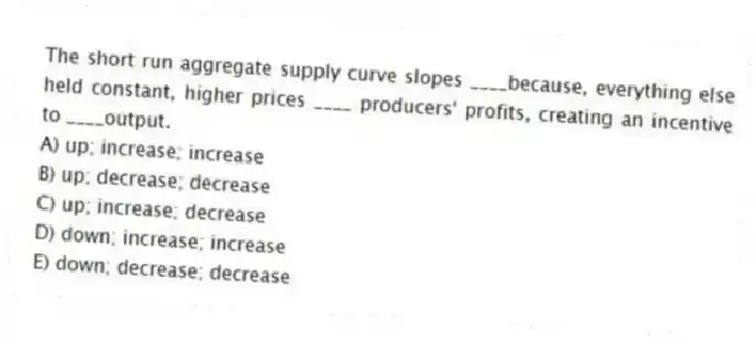 The short run aggregate supply curve slopes ____because, everything else held constant, higher prices ____ producers' profits, creating an incentive to ____output.
A) up; increase; increase
B) up; decrease; decrease
C) up; increase; decrease
D) down; increase; increase
E) down; decrease; decrease