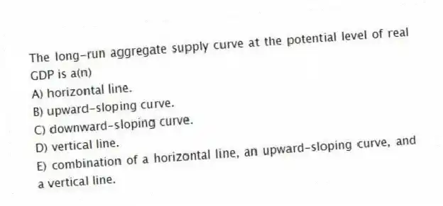 The long-run aggregate supply curve at the potential level of real GDP is a(n)
A) horizontal line.
B) upward-sloping curve.
C) downward-sloping curve.
D) vertical line.
E) combination of a horizontal line, an upward-sloping curve, and a vertical line.