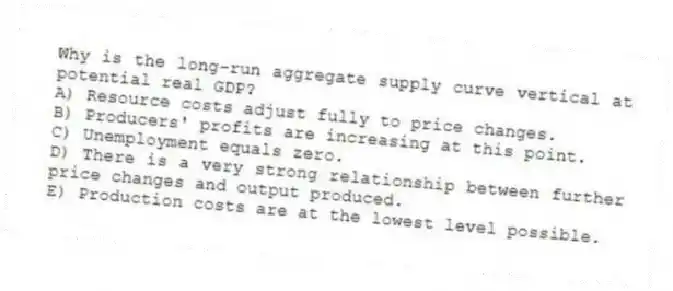 Why is the long-run aggregate supply curve vertical at potential real GDP?
A) Resource costs adjust fully to price changes.
B) Producers' profits are increasing at this point.
C) Unemployment equals zero.
D) There is a very strong relationship between further price changes and output produced.
E) Production costs are at the lowest level possible.