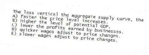 The less vertical the aggregate supply curve, the
A) faster the price level increases.
B) higher the level of potential GDP.
C) lower the profits earned by businesses.
D) quicker wages adjust to price changes.
E) slower wages adjust to price changes.