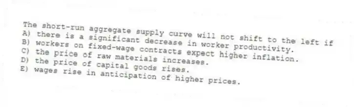 The short-run aggregate supply curve will not shift to the left if
A) there is a significant decrease in worker productivity.
B) workers on fixed-wage contracts expect higher inflation.
C) the price of raw materials increases.
D) the price of capital goods rises.
E) wages rise in anticipation of higher prices.