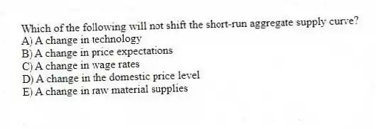 Which of the following will not shift the short-run aggregate supply curve?
A) A change in technology
B) A change in price expectations
C) A change in wage rates
D) A change in the domestic price level
E) A change in raw material supplies