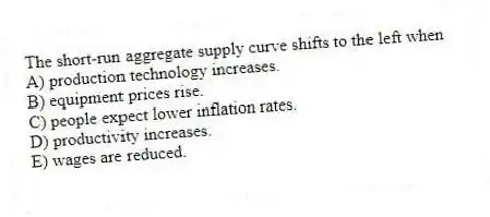The short-run aggregate supply curve shifts to the left when
A) production technology increases.
B) equipment prices rise.
C) people expect lower inflation rates.
D) productivity increases.
E) wages are reduced.