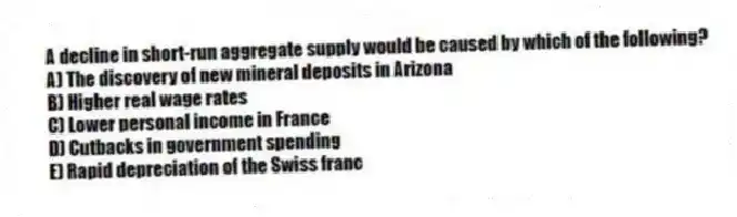 A decline in short-run aggregate supply would be caused by which of the following?
A) The discovery of new mineral deposits in Arizona
B) Higher real wage rates
C) Lower personal income in France
D) Cutbacks in government spending
E) Rapid depreciation of the Swiss franc