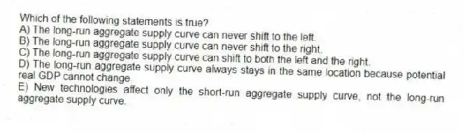 Which of the following statements is true?
A) The long-run aggregate supply curve can never shift to the left.
B) The long-run aggregate supply curve can never shift to the right.
C) The long-run aggregate supply curve can shift to both the left and the right.
D) The long-run aggregate supply curve always stays in the same location because potential real GDP cannot change.
E) New technologies affect only the short-run aggregate supply curve, not the long-run aggregate supply curve.