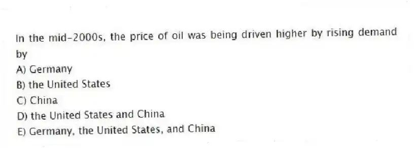 In the mid-2000s, the price of oil was being driven higher by rising demand by
A) Germany
B) the United States
C) China
D) the United States and China
E) Germany, the United States, and China