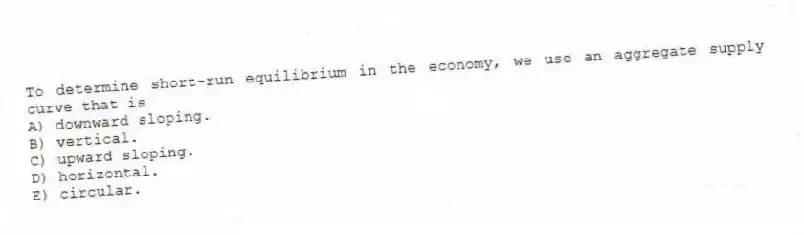 To determine short-run equilibrium in the economy, we use an aggregate supply curve that is
A) downward sloping.
B) vertical.
C) upward sloping.
D) horizontal.
E) circular.