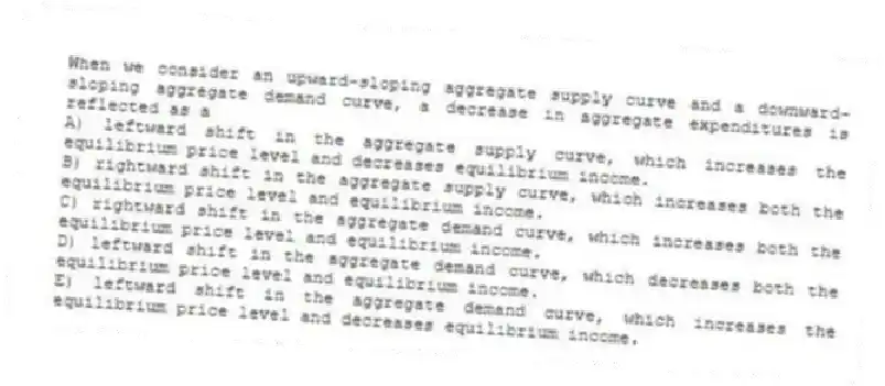 When we consider an upward-sloping aggregate supply curve and a downward-sloping aggregate demand curve, a decrease in aggregate expenditures is reflected as a
A) leftward shift in the aggregate supply curve, which increases the equilibrium price level and decreases equilibrium income.
B) rightward shift in the aggregate supply curve, which increases both the equilibrium price level and equilibrium income.
C) rightward shift in the aggregate demand curve, which increases both the equilibrium price level and equilibrium income.
D) leftward shift in the aggregate demand curve, which decreases both the equilibrium price level and equilibrium income.
E) leftward shift in the aggregate demand curve, which increases the equilibrium price level and decreases equilibrium income.