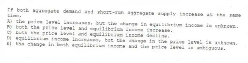 If both aggregate demand and short-run aggregate supply increase at the same time,
A) the price level increases, but the change in equilibrium income is unknown.
B) both the price level and equilibrium income increase.
C) both the price level and equilibrium income decline.
D) equilibrium income increases, but the change in the price level is unknown.
E) the change in both equilibrium income and the price level is ambiguous.