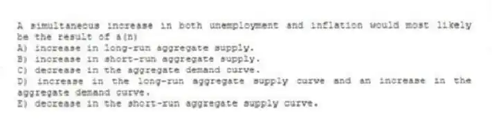 A simultaneous increase in both unemployment and inflation would most likely be the result of a(n)
A) increase in long-run aggregate supply.
B) increase in short-run aggregate supply.
C) decrease in the aggregate demand curve.
D) increase in the long-run aggregate supply curve and an increase in the aggregate demand curve.
E) decrease in the short-run aggregate supply curve.