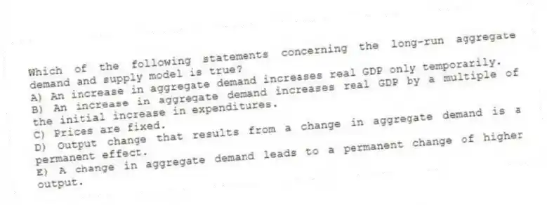 Which of the following statements concerning the long-run aggregate demand and supply model is true?
A) An increase in aggregate demand increases real GDP only temporarily.
B) An increase in aggregate demand increases real GDP by a multiple of the initial increase in expenditures.
C) Prices are fixed.
D) Output change that results from a change in aggregate demand is a permanent effect.
E) A change in aggregate demand leads to a permanent change of higher output.