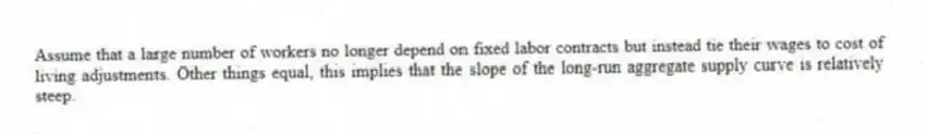 Assume that a large number of workers no longer depend on fixed labor contracts but instead tie their wages to cost of living adjustments. Other things equal, this implies that the slope of the long-run aggregate supply curve is relatively steep.