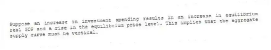 Suppose an increase in investment spending results in an increase in equilibrium real GDP and a rise in the equilibrium price level. This implies that the aggregate supply curve must be vertical.