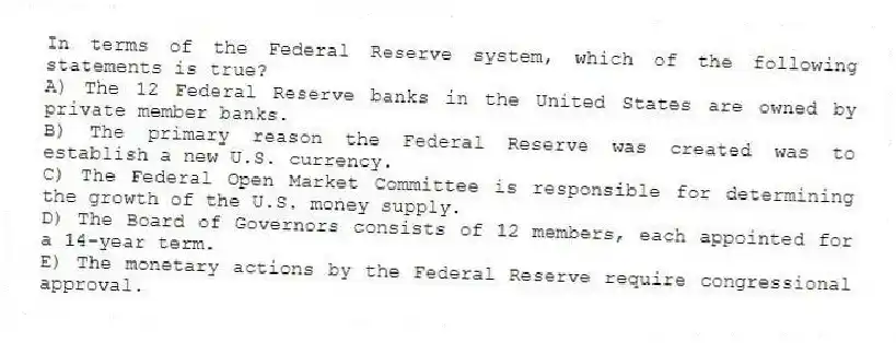 In terms of the Federal Reserve system, which of the following statements is true?
A) The 12 Federal Reserve banks in the United States are owned by private member banks.
B) The primary reason the Federal Reserve was created was to establish a new U.S. currency.
C) The Federal Open Market Committee is responsible for determining the growth of the U.S. money supply.
D) The Board of Governors consists of 12 members, each appointed for a 14-year term.
E) The monetary actions by the Federal Reserve require congressional approval.